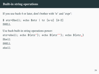Built-in string operations
If you use bash 4 or later, don’t bother with ’tr’ and ’expr’:
$ str=Shell; echo $str | tr [a-z] [A-Z]
SHELL
Use bash built-in string operations power:
str=shell; echo ${str^}; echo ${str^^}; echo ${str„}
Shell
SHELL
shell
59
 