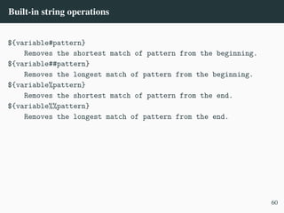Built-in string operations
${variable#pattern}
Removes the shortest match of pattern from the beginning.
${variable##pattern}
Removes the longest match of pattern from the beginning.
${variable%pattern}
Removes the shortest match of pattern from the end.
${variable%%pattern}
Removes the longest match of pattern from the end.
60
 