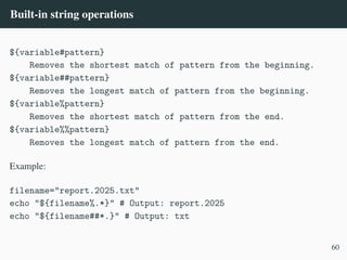 Built-in string operations
${variable#pattern}
Removes the shortest match of pattern from the beginning.
${variable##pattern}
Removes the longest match of pattern from the beginning.
${variable%pattern}
Removes the shortest match of pattern from the end.
${variable%%pattern}
Removes the longest match of pattern from the end.
Example:
filename="report.2025.txt"
echo "${filename%.*}" # Output: report.2025
echo "${filename##*.}" # Output: txt
60
 