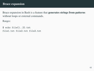 Brace expansion
Brace expansion in Bash is a feature that generates strings from patterns
without loops or external commands.
Ranges:
$ echo file{1..3}.txt
file1.txt file2.txt file3.txt
61
 