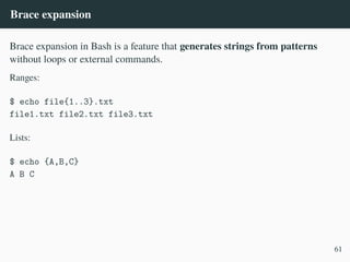 Brace expansion
Brace expansion in Bash is a feature that generates strings from patterns
without loops or external commands.
Ranges:
$ echo file{1..3}.txt
file1.txt file2.txt file3.txt
Lists:
$ echo {A,B,C}
A B C
61
 