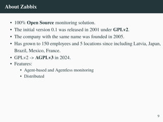 About Zabbix
• 100% Open Source monitoring solution.
• The initial version 0.1 was released in 2001 under GPLv2.
• The company with the same name was founded in 2005.
• Has grown to 150 employees and 5 locations since including Latvia, Japan,
Brazil, Mexico, France.
• GPLv2 -> AGPLv3 in 2024.
• Features:
• Agent-based and Agentless monitoring
• Distributed
9
 