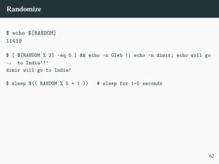 Randomize
$ echo $[RANDOM]
11419
$ [ $[RANDOM % 2] -eq 0 ] && echo -n Gleb || echo -n dimir; echo will go
to India'!'
,
→
dimir will go to India!
$ sleep $(( RANDOM % 5 + 1 )) # sleep for 1–5 seconds
62
 