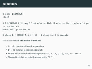 Randomize
$ echo $[RANDOM]
11419
$ [ $[RANDOM % 2] -eq 0 ] && echo -n Gleb || echo -n dimir; echo will go
to India'!'
,
→
dimir will go to India!
$ sleep $(( RANDOM % 5 + 1 )) # sleep for 1–5 seconds
This is called bash arithmetic evaluation.
• (( )) evaluates arithmetic expressions
• $(( )) expands to the numeric result
• Works with standard arithmetic operators (+, -, *, /, %, ++, --, etc.)
• No need for $ before variable names inside (( ))
62
 