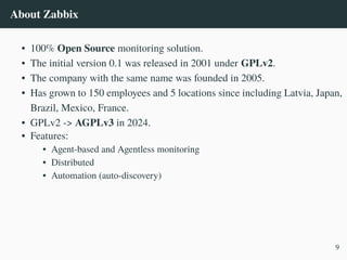 About Zabbix
• 100% Open Source monitoring solution.
• The initial version 0.1 was released in 2001 under GPLv2.
• The company with the same name was founded in 2005.
• Has grown to 150 employees and 5 locations since including Latvia, Japan,
Brazil, Mexico, France.
• GPLv2 -> AGPLv3 in 2024.
• Features:
• Agent-based and Agentless monitoring
• Distributed
• Automation (auto-discovery)
9
 