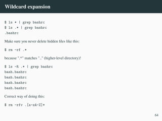 Wildcard expansion
$ ls * | grep bashrc
$ ls .* | grep bashrc
.bashrc
Make sure you never delete hidden files like this:
$ rm -rf .*
because ".*" matches ".." (higher-level directory)!
$ ls -R .* | grep bashrc
bash.bashrc
bash.bashrc
bash.bashrc
bash.bashrc
Correct way of doing this:
$ rm -rfv .[a-zA-Z]*
64
 