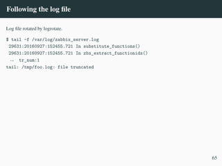 Following the log file
Log file rotated by logrotate.
$ tail -f /var/log/zabbix_server.log
29631:20160927:152455.721 In substitute_functions()
29631:20160927:152455.721 In zbx_extract_functionids()
tr_num:1
,
→
tail: /tmp/foo.log: file truncated
65
 