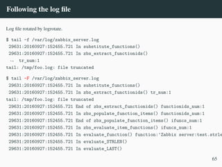 Following the log file
Log file rotated by logrotate.
$ tail -f /var/log/zabbix_server.log
29631:20160927:152455.721 In substitute_functions()
29631:20160927:152455.721 In zbx_extract_functionids()
tr_num:1
,
→
tail: /tmp/foo.log: file truncated
$ tail -F /var/log/zabbix_server.log
29631:20160927:152455.721 In substitute_functions()
29631:20160927:152455.721 In zbx_extract_functionids() tr_num:1
tail: /tmp/foo.log: file truncated
29631:20160927:152455.721 End of zbx_extract_functionids() functionids_num:1
29631:20160927:152455.721 In zbx_populate_function_items() functionids_num:1
29631:20160927:152455.721 End of zbx_populate_function_items() ifuncs_num:1
29631:20160927:152455.721 In zbx_evaluate_item_functions() ifuncs_num:1
29631:20160927:152455.721 In evaluate_function() function:'Zabbix server:test.strle
29631:20160927:152455.721 In evaluate_STRLEN()
29631:20160927:152455.721 In evaluate_LAST()
65
 