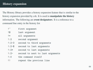 History expansion
The History library provides a history expansion feature that is similar to the
history expansion provided by csh. It is used to manipulate the history
information. The following are event designators. It is a reference to a
command line entry in the history list
!^ first argument
!$ last argument
!* all arguments
!:2 second argument
!:2-3 second to third arguments
!:2-$ second to last arguments
!:2* second to last arguments
!:2- second to next to last arguments
!:0 the command itself
!! repeat the previous line
66
 