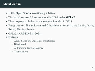 About Zabbix
• 100% Open Source monitoring solution.
• The initial version 0.1 was released in 2001 under GPLv2.
• The company with the same name was founded in 2005.
• Has grown to 150 employees and 5 locations since including Latvia, Japan,
Brazil, Mexico, France.
• GPLv2 -> AGPLv3 in 2024.
• Features:
• Agent-based and Agentless monitoring
• Distributed
• Automation (auto-discovery)
• Visualization
9
 