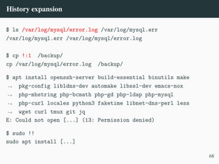 History expansion
$ ls /var/log/mysql/error.log /var/log/mysql.err
/var/log/mysql.err /var/log/mysql/error.log
$ cp !:1 /backup/
cp /var/log/mysql/error.log /backup/
$ apt install openssh-server build-essential binutils make
pkg-config libldns-dev automake libssl-dev emacs-nox
php-mbstring php-bcmath php-gd php-ldap php-mysql
php-curl locales python3 faketime libnet-dns-perl less
wget curl tmux git jq
,
→
,
→
,
→
,
→
E: Could not open [...] (13: Permission denied)
$ sudo !!
sudo apt install [...]
68
 