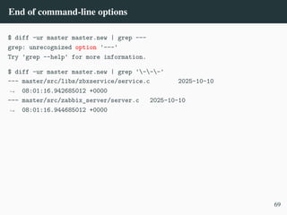 End of command-line options
$ diff -ur master master.new | grep ---
grep: unrecognized option '---'
Try 'grep --help' for more information.
$ diff -ur master master.new | grep '---'
--- master/src/libs/zbxservice/service.c 2025-10-10
08:01:16.942685012 +0000
,
→
--- master/src/zabbix_server/server.c 2025-10-10
08:01:16.944685012 +0000
,
→
69
 