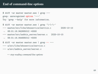 End of command-line options
$ diff -ur master master.new | grep ---
grep: unrecognized option '---'
Try 'grep --help' for more information.
$ diff -ur master master.new | grep '---'
--- master/src/libs/zbxservice/service.c 2025-10-10
08:01:16.942685012 +0000
,
→
--- master/src/zabbix_server/server.c 2025-10-10
08:01:16.944685012 +0000
,
→
$ diff -ur master master.new | grep –– ---
--- a/src/libs/zbxservice/service.c
--- a/src/zabbix_server/server.c
-- stop reading command-line options
69
 