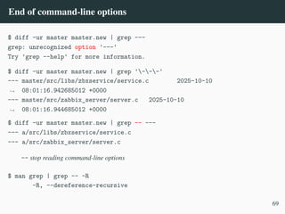 End of command-line options
$ diff -ur master master.new | grep ---
grep: unrecognized option '---'
Try 'grep --help' for more information.
$ diff -ur master master.new | grep '---'
--- master/src/libs/zbxservice/service.c 2025-10-10
08:01:16.942685012 +0000
,
→
--- master/src/zabbix_server/server.c 2025-10-10
08:01:16.944685012 +0000
,
→
$ diff -ur master master.new | grep –– ---
--- a/src/libs/zbxservice/service.c
--- a/src/zabbix_server/server.c
-- stop reading command-line options
$ man grep | grep -- -R
-R, --dereference-recursive
69
 