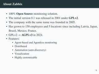 About Zabbix
• 100% Open Source monitoring solution.
• The initial version 0.1 was released in 2001 under GPLv2.
• The company with the same name was founded in 2005.
• Has grown to 150 employees and 5 locations since including Latvia, Japan,
Brazil, Mexico, France.
• GPLv2 -> AGPLv3 in 2024.
• Features:
• Agent-based and Agentless monitoring
• Distributed
• Automation (auto-discovery)
• Visualization
• Highly customizable
9
 