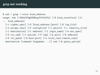 grep not working
$ ssh | grep --color bind_address
usage: ssh [-46AaCfGgKkMNnqsTtVvXxYy] [-B bind_interface] [-b
bind_address]
,
→
[-c cipher_spec] [-D [bind_address:]port] [-E log_file]
[-e escape_char] [-F configfile] [-I pkcs11] [-i identity_file]
[-J destination] [-L address] [-l login_name] [-m mac_spec]
[-O ctl_cmd] [-o option] [-P tag] [-p port] [-R address]
[-S ctl_path] [-W host:port] [-w local_tun[:remote_tun]]
destination [command [argument ...]] ssh [-Q query_option]
73
 
