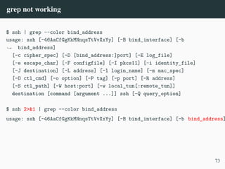 grep not working
$ ssh | grep --color bind_address
usage: ssh [-46AaCfGgKkMNnqsTtVvXxYy] [-B bind_interface] [-b
bind_address]
,
→
[-c cipher_spec] [-D [bind_address:]port] [-E log_file]
[-e escape_char] [-F configfile] [-I pkcs11] [-i identity_file]
[-J destination] [-L address] [-l login_name] [-m mac_spec]
[-O ctl_cmd] [-o option] [-P tag] [-p port] [-R address]
[-S ctl_path] [-W host:port] [-w local_tun[:remote_tun]]
destination [command [argument ...]] ssh [-Q query_option]
$ ssh 2>&1 | grep --color bind_address
usage: ssh [-46AaCfGgKkMNnqsTtVvXxYy] [-B bind_interface] [-b bind_address]
73
 