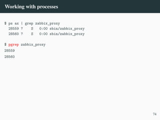 Working with processes
$ ps ax | grep zabbix_proxy
28559 ? S 0:00 sbin/zabbix_proxy
28560 ? S 0:00 sbin/zabbix_proxy
$ pgrep zabbix_proxy
28559
28560
74
 