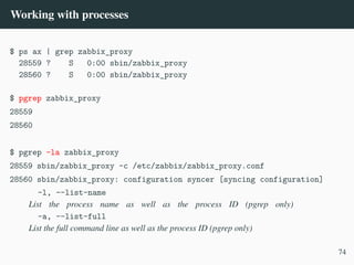Working with processes
$ ps ax | grep zabbix_proxy
28559 ? S 0:00 sbin/zabbix_proxy
28560 ? S 0:00 sbin/zabbix_proxy
$ pgrep zabbix_proxy
28559
28560
$ pgrep -la zabbix_proxy
28559 sbin/zabbix_proxy -c /etc/zabbix/zabbix_proxy.conf
28560 sbin/zabbix_proxy: configuration syncer [syncing configuration]
-l, --list-name
List the process name as well as the process ID (pgrep only)
-a, --list-full
List the full command line as well as the process ID (pgrep only)
74
 