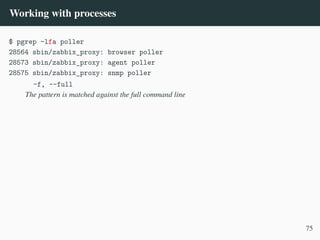 Working with processes
$ pgrep -lfa poller
28564 sbin/zabbix_proxy: browser poller
28573 sbin/zabbix_proxy: agent poller
28575 sbin/zabbix_proxy: snmp poller
-f, --full
The pattern is matched against the full command line
75
 