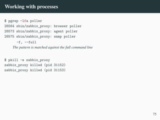 Working with processes
$ pgrep -lfa poller
28564 sbin/zabbix_proxy: browser poller
28573 sbin/zabbix_proxy: agent poller
28575 sbin/zabbix_proxy: snmp poller
-f, --full
The pattern is matched against the full command line
$ pkill -e zabbix_proxy
zabbix_proxy killed (pid 31152)
zabbix_proxy killed (pid 31153)
75
 