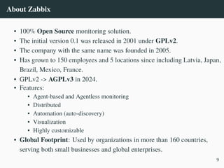 About Zabbix
• 100% Open Source monitoring solution.
• The initial version 0.1 was released in 2001 under GPLv2.
• The company with the same name was founded in 2005.
• Has grown to 150 employees and 5 locations since including Latvia, Japan,
Brazil, Mexico, France.
• GPLv2 -> AGPLv3 in 2024.
• Features:
• Agent-based and Agentless monitoring
• Distributed
• Automation (auto-discovery)
• Visualization
• Highly customizable
• Global Footprint: Used by organizations in more than 160 countries,
serving both small businesses and global enterprises.
9
 