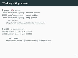 Working with processes
$ pgrep -lfa poller
28564 sbin/zabbix_proxy: browser poller
28573 sbin/zabbix_proxy: agent poller
28575 sbin/zabbix_proxy: snmp poller
-f, --full
The pattern is matched against the full command line
$ pkill -e zabbix_proxy
zabbix_proxy killed (pid 31152)
zabbix_proxy killed (pid 31153)
-e, --echo
Display name and PID of the process being killed (pkill only)
75
 