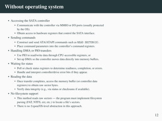 Without operating system
• Accessing the SATA controller
• Communicate with the controller via MMIO or I/O ports (usually protected
by the OS).
• Obtain access to hardware registers that control the SATA interface.
• Sending commands
• Construct and send ATA/ATAPI commands such as READ SECTOR(S).
• Place command parameters into the controller’s command registers.
• Handling DMA or PIO transfers
• Use PIO to read/write data through CPU-accessible registers, or
• Set up DMA so the controller moves data directly into memory buffers.
• Waiting for status
• Poll or check status registers to determine readiness, completion, or errors.
• Handle and interpret controller/drive error bits if they appear.
• Reading the data
• Once transfer completes, access the memory buffer (or controller data
registers) to obtain raw sector bytes.
• Verify data integrity (e.g., via status or checksums if available).
• No filesystem support
• This method reads raw sectors — the program must implement filesystem
parsing (FAT, NTFS, ext, etc.) to locate a file’s sectors.
• There is no fopen/OS-level abstraction in this approach.
12
 