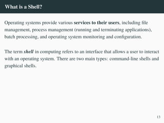 What is a Shell?
Operating systems provide various services to their users, including file
management, process management (running and terminating applications),
batch processing, and operating system monitoring and configuration.
The term shell in computing refers to an interface that allows a user to interact
with an operating system. There are two main types: command-line shells and
graphical shells.
13
 