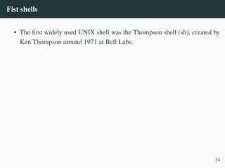 Fist shells
• The first widely used UNIX shell was the Thompson shell (sh), created by
Ken Thompson around 1971 at Bell Labs.
14
 