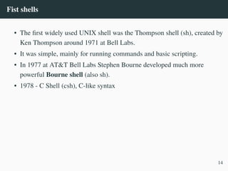 Fist shells
• The first widely used UNIX shell was the Thompson shell (sh), created by
Ken Thompson around 1971 at Bell Labs.
• It was simple, mainly for running commands and basic scripting.
• In 1977 at AT&T Bell Labs Stephen Bourne developed much more
powerful Bourne shell (also sh).
• 1978 - C Shell (csh), C-like syntax
14
 