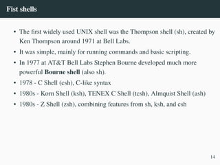 Fist shells
• The first widely used UNIX shell was the Thompson shell (sh), created by
Ken Thompson around 1971 at Bell Labs.
• It was simple, mainly for running commands and basic scripting.
• In 1977 at AT&T Bell Labs Stephen Bourne developed much more
powerful Bourne shell (also sh).
• 1978 - C Shell (csh), C-like syntax
• 1980s - Korn Shell (ksh), TENEX C Shell (tcsh), Almquist Shell (ash)
• 1980s - Z Shell (zsh), combining features from sh, ksh, and csh
14
 