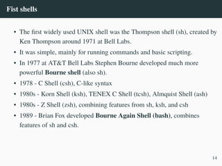 Fist shells
• The first widely used UNIX shell was the Thompson shell (sh), created by
Ken Thompson around 1971 at Bell Labs.
• It was simple, mainly for running commands and basic scripting.
• In 1977 at AT&T Bell Labs Stephen Bourne developed much more
powerful Bourne shell (also sh).
• 1978 - C Shell (csh), C-like syntax
• 1980s - Korn Shell (ksh), TENEX C Shell (tcsh), Almquist Shell (ash)
• 1980s - Z Shell (zsh), combining features from sh, ksh, and csh
• 1989 - Brian Fox developed Bourne Again Shell (bash), combines
features of sh and csh.
14
 
