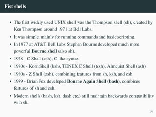 Fist shells
• The first widely used UNIX shell was the Thompson shell (sh), created by
Ken Thompson around 1971 at Bell Labs.
• It was simple, mainly for running commands and basic scripting.
• In 1977 at AT&T Bell Labs Stephen Bourne developed much more
powerful Bourne shell (also sh).
• 1978 - C Shell (csh), C-like syntax
• 1980s - Korn Shell (ksh), TENEX C Shell (tcsh), Almquist Shell (ash)
• 1980s - Z Shell (zsh), combining features from sh, ksh, and csh
• 1989 - Brian Fox developed Bourne Again Shell (bash), combines
features of sh and csh.
• Modern shells (bash, ksh, dash etc.) still maintain backwards compatibility
with sh.
14
 