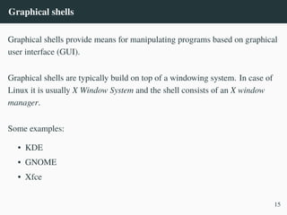 Graphical shells
Graphical shells provide means for manipulating programs based on graphical
user interface (GUI).
Graphical shells are typically build on top of a windowing system. In case of
Linux it is usually X Window System and the shell consists of an X window
manager.
Some examples:
• KDE
• GNOME
• Xfce
15
 