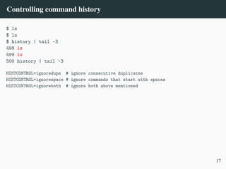 Controlling command history
$ ls
$ ls
$ history | tail -3
498 ls
499 ls
500 history | tail -3
HISTCONTROL=ignoredups # ignore consecutive duplicates
HISTCONTROL=ignorespace # ignore commands that start with spaces
HISTCONTROL=ignoreboth # ignore both above mentioned
17
 