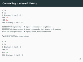 Controlling command history
$ ls
$ ls
$ history | tail -3
498 ls
499 ls
500 history | tail -3
HISTCONTROL=ignoredups # ignore consecutive duplicates
HISTCONTROL=ignorespace # ignore commands that start with spaces
HISTCONTROL=ignoreboth # ignore both above mentioned
With HISTCONTROL=ignoredups:
$ ls
$ ls
$ history | tail -3
498 cd
499 ls
500 history | tail -3
17
 