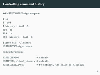 Controlling command history
With HISTCONTROL=ignorespace
$ ls
$ pwd
$ history | tail -3
498 cd
499 ls
500 history | tail -3
$ grep HIST ~/.bashrc
HISTCONTROL=ignoredups
Some other options:
HISTSIZE=500 # default
HISTFILE=~/.bash_history # default
HISTFILESIZE=500 # by default, the value of HISTSIZE
18
 