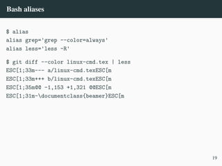Bash aliases
$ alias
alias grep='grep --color=always'
alias less='less -R'
$ git diff --color linux-cmd.tex | less
ESC[1;33m--- a/linux-cmd.texESC[m
ESC[1;33m+++ b/linux-cmd.texESC[m
ESC[1;35m@@ -1,153 +1,321 @@ESC[m
ESC[1;31m-documentclass{beamer}ESC[m
19
 