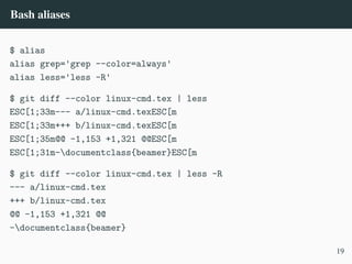 Bash aliases
$ alias
alias grep='grep --color=always'
alias less='less -R'
$ git diff --color linux-cmd.tex | less
ESC[1;33m--- a/linux-cmd.texESC[m
ESC[1;33m+++ b/linux-cmd.texESC[m
ESC[1;35m@@ -1,153 +1,321 @@ESC[m
ESC[1;31m-documentclass{beamer}ESC[m
$ git diff --color linux-cmd.tex | less -R
--- a/linux-cmd.tex
+++ b/linux-cmd.tex
@@ -1,153 +1,321 @@
-documentclass{beamer}
19
 