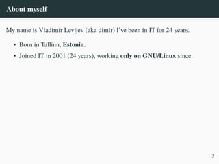 About myself
My name is Vladimir Levijev (aka dimir) I’ve been in IT for 24 years.
• Born in Tallinn, Estonia.
• Joined IT in 2001 (24 years), working only on GNU/Linux since.
3
 