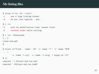 Me listing files
$ alias l='ls -lA --color'
-l use a long listing format
-A do not list implied . and ..
$ l -tr
-t sort by modification time, newest first
-r reverse order while sorting
$ l -tr ~/Downloads
[...]
linux-cmd.pdf
$
$ alias cl="find . -name '.#*' -o -name '*~' -o -name '#*#'

,
→
-o -name '*.rej' -o -name '*.orig' | xargs rm -fv"
$ cl
removed './.#linux-cmd.tex.bak'
removed './#linux-cmd.tex.bak#'
20
 