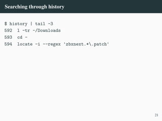 Searching through history
$ history | tail -3
592 l -tr ~/Downloads
593 cd -
594 locate -i --regex 'zbxnext.*.patch'
21
 