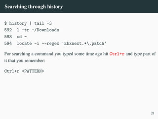 Searching through history
$ history | tail -3
592 l -tr ~/Downloads
593 cd -
594 locate -i --regex 'zbxnext.*.patch'
For searching a command you typed some time ago hit Ctrl+r and type part of
it that you remember:
Ctrl+r <PATTERN>
21
 