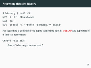 Searching through history
$ history | tail -3
592 l -tr ~/Downloads
593 cd -
594 locate -i --regex 'zbxnext.*.patch'
For searching a command you typed some time ago hit Ctrl+r and type part of
it that you remember:
Ctrl+r <PATTERN>
More Ctrl+r to go to next match
21
 