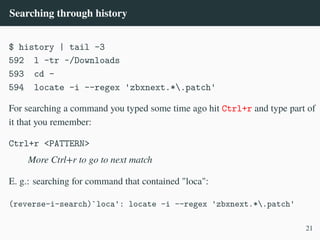 Searching through history
$ history | tail -3
592 l -tr ~/Downloads
593 cd -
594 locate -i --regex 'zbxnext.*.patch'
For searching a command you typed some time ago hit Ctrl+r and type part of
it that you remember:
Ctrl+r <PATTERN>
More Ctrl+r to go to next match
E. g.: searching for command that contained "loca":
(reverse-i-search)`loca': locate -i --regex 'zbxnext.*.patch'
21
 