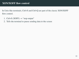 XON/XOFF flow control
In Unix-like terminals, Ctrl+S and Ctrl+Q are part of the classic XON/XOFF
flow control.
1. Ctrl+S (XOFF) → "stop output"
2. Tells the terminal to pause sending data to the screen
22
 