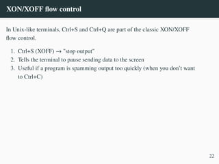 XON/XOFF flow control
In Unix-like terminals, Ctrl+S and Ctrl+Q are part of the classic XON/XOFF
flow control.
1. Ctrl+S (XOFF) → "stop output"
2. Tells the terminal to pause sending data to the screen
3. Useful if a program is spamming output too quickly (when you don’t want
to Ctrl+C)
22
 
