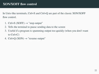 XON/XOFF flow control
In Unix-like terminals, Ctrl+S and Ctrl+Q are part of the classic XON/XOFF
flow control.
1. Ctrl+S (XOFF) → "stop output"
2. Tells the terminal to pause sending data to the screen
3. Useful if a program is spamming output too quickly (when you don’t want
to Ctrl+C)
4. Ctrl+Q (XON) → "resume output"
22
 
