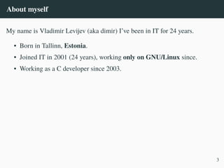 About myself
My name is Vladimir Levijev (aka dimir) I’ve been in IT for 24 years.
• Born in Tallinn, Estonia.
• Joined IT in 2001 (24 years), working only on GNU/Linux since.
• Working as a C developer since 2003.
3
 